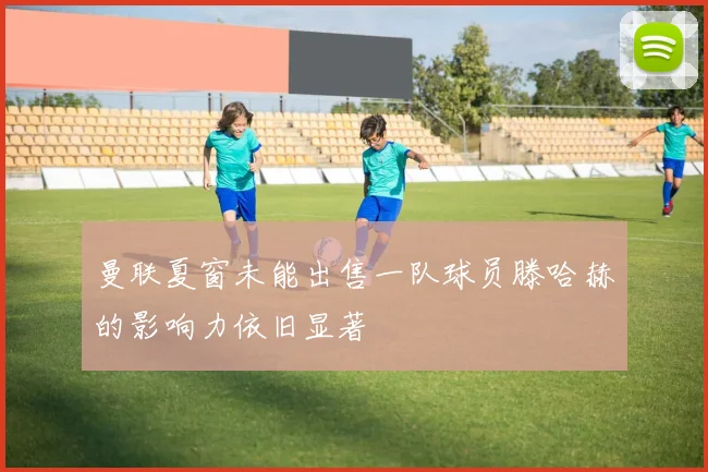 曼联夏窗未能出售一队球员滕哈赫的影响力依旧显著